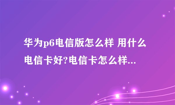 华为p6电信版怎么样 用什么电信卡好?电信卡怎么样 覆盖?网速?