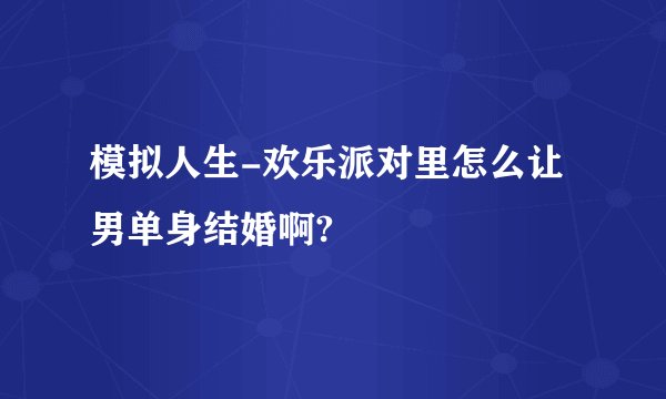 模拟人生-欢乐派对里怎么让男单身结婚啊?