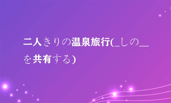 二人きりの温泉旅行(_しの__を共有する)