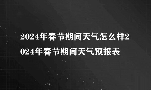 2024年春节期间天气怎么样2024年春节期间天气预报表