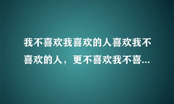 我不喜欢我喜欢的人喜欢我不喜欢的人，更不喜欢我不喜欢的人喜欢我喜欢的人 ，也不喜欢我喜欢的人不喜欢