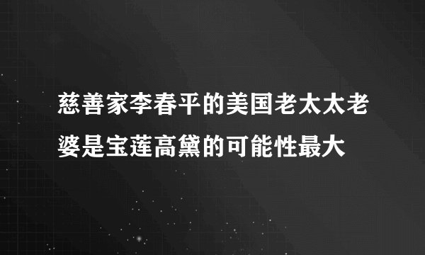 慈善家李春平的美国老太太老婆是宝莲高黛的可能性最大