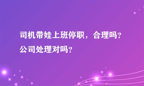 司机带娃上班停职，合理吗？公司处理对吗？