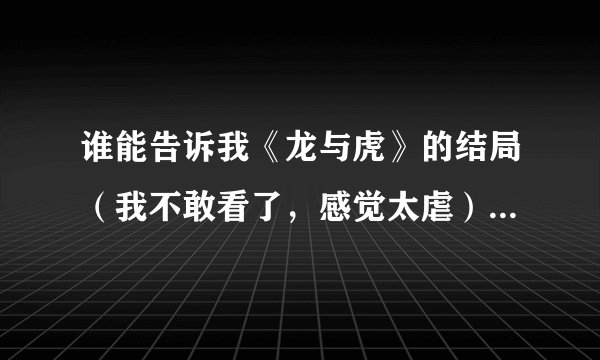 谁能告诉我《龙与虎》的结局（我不敢看了，感觉太虐）一百悬赏值不是白给的，字打多点
