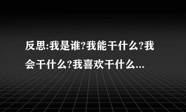 反思:我是谁?我能干什么?我会干什么?我喜欢干什么?我应该干什么?我将要...