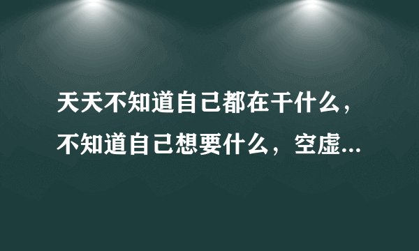 天天不知道自己都在干什么，不知道自己想要什么，空虚，不开心，但是又好累。不知道怎么回事？