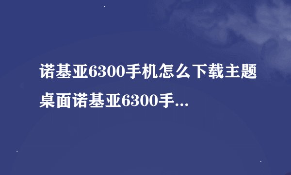 诺基亚6300手机怎么下载主题桌面诺基亚6300手机怎么下载主题桌面壁纸