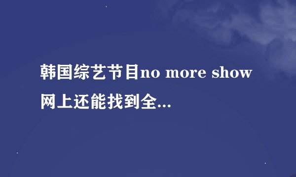 韩国综艺节目no more show网上还能找到全部视频么？如果能怎么找？不能的话求大神给个种子，