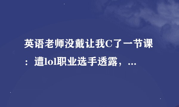 英语老师没戴让我C了一节课：遭lol职业选手透露，众粉丝蜂拥而至！