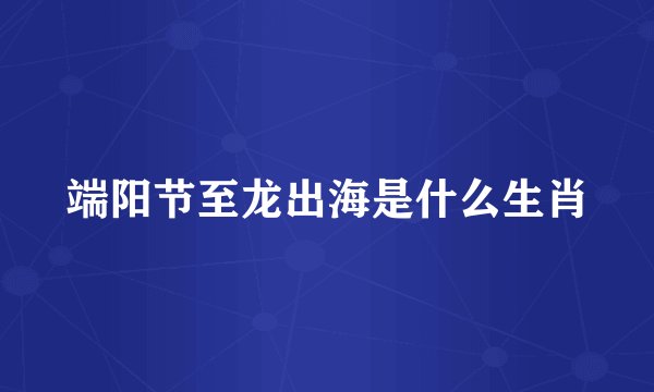 端阳节至龙出海是什么生肖