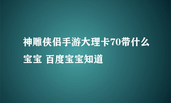 神雕侠侣手游大理卡70带什么宝宝 百度宝宝知道
