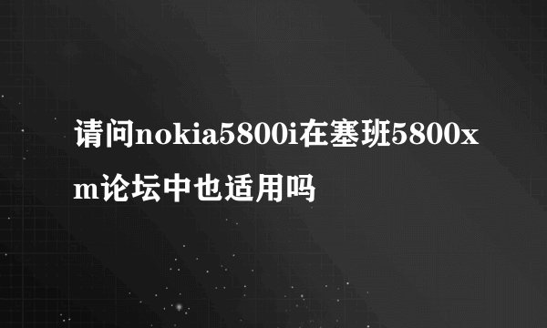 请问nokia5800i在塞班5800xm论坛中也适用吗
