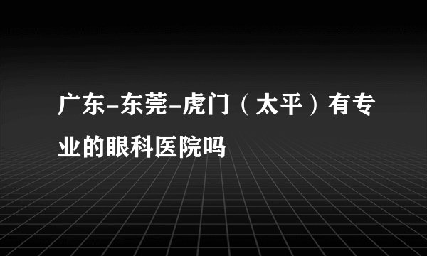 广东-东莞-虎门（太平）有专业的眼科医院吗