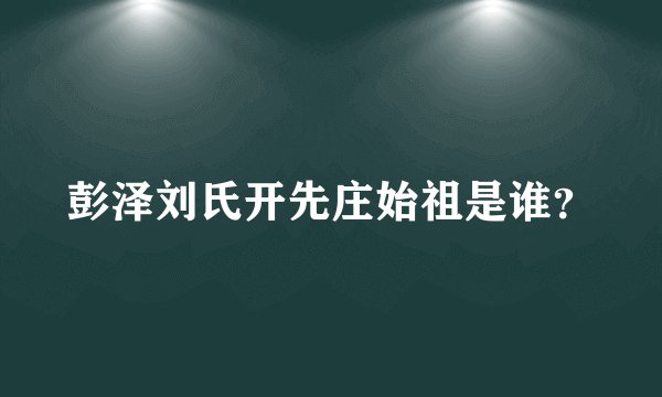 彭泽刘氏开先庄始祖是谁？