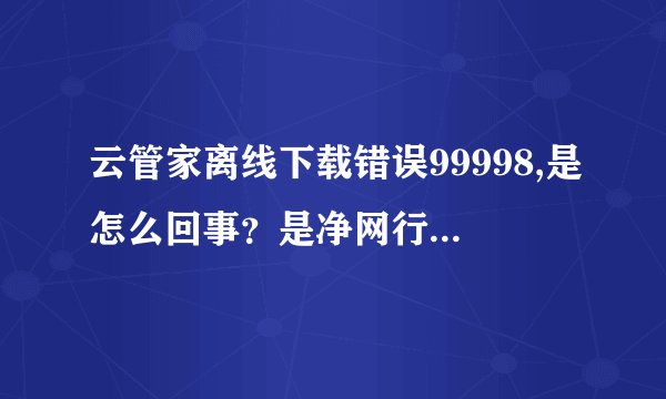 云管家离线下载错误99998,是怎么回事？是净网行动又开始了