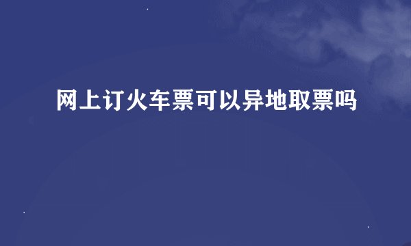 网上订火车票可以异地取票吗