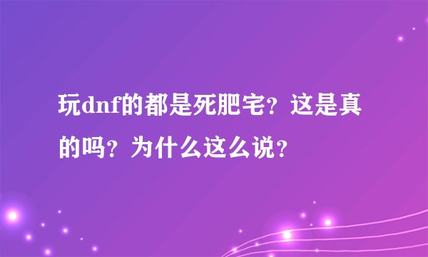 玩dnf的都是死肥宅？这是真的吗？为什么这么说？