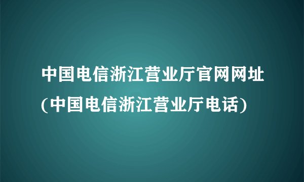 中国电信浙江营业厅官网网址(中国电信浙江营业厅电话)