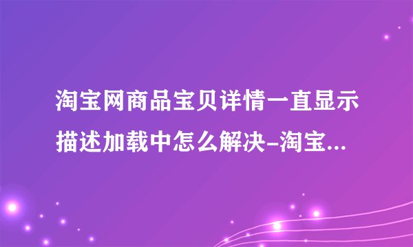 淘宝网商品宝贝详情一直显示描述加载中怎么解决-淘宝宝贝详情描述显示加载中?