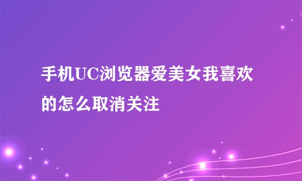 手机UC浏览器爱美女我喜欢的怎么取消关注