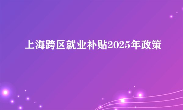 上海跨区就业补贴2025年政策