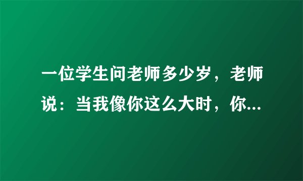 一位学生问老师多少岁，老师说：当我像你这么大时，你刚2岁;当你像我这么大时，我已经44岁。师生今年各几