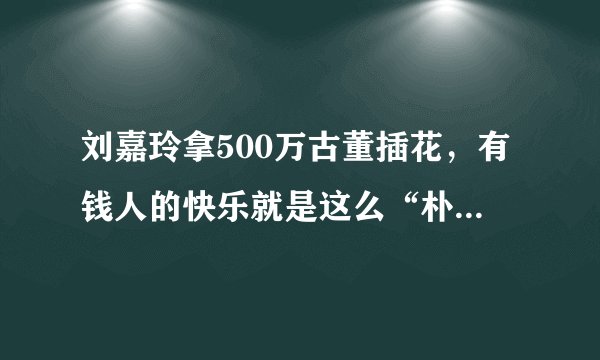 刘嘉玲拿500万古董插花，有钱人的快乐就是这么“朴实无华”么？