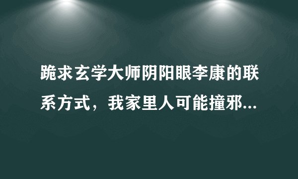 跪求玄学大师阴阳眼李康的联系方式，我家里人可能撞邪了，特别严重，不知怎么办我的联系方式15810974145