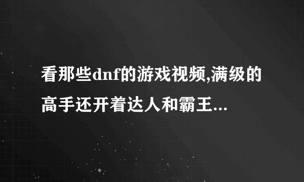 看那些dnf的游戏视频,满级的高手还开着达人和霸王契约,还有用处吗？求高人指点,本人新手！！！