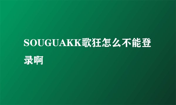 SOUGUAKK歌狂怎么不能登录啊