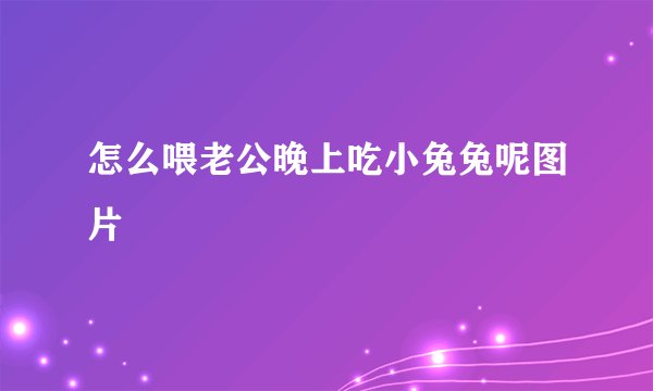 怎么喂老公晚上吃小兔兔呢图片