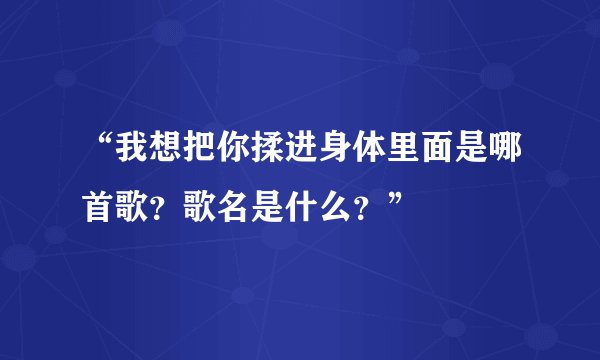 “我想把你揉进身体里面是哪首歌？歌名是什么？”