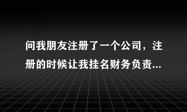 问我朋友注册了一个公司，注册的时候让我挂名财务负责人，不参与公司运营，会有啥风险吗？