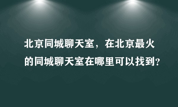 北京同城聊天室，在北京最火的同城聊天室在哪里可以找到？