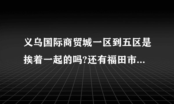 义乌国际商贸城一区到五区是挨着一起的吗?还有福田市场,宾王市场又是什么?是每一区又分ABCD区吗?