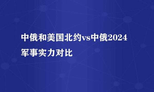 中俄和美国北约vs中俄2024军事实力对比