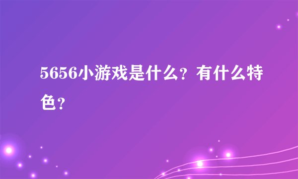 5656小游戏是什么？有什么特色？