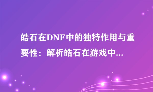 皓石在DNF中的独特作用与重要性：解析皓石在游戏中的多重角色及其价值
