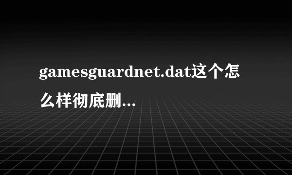 gamesguardnet.dat这个怎么样彻底删除，本人用了很多方法就是删不掉！什么注册表，金山粉碎等等，
