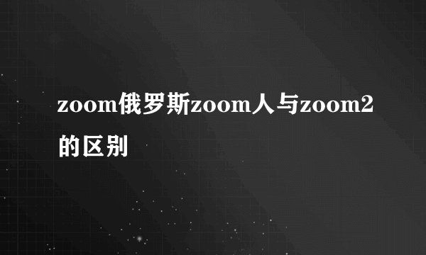 zoom俄罗斯zoom人与zoom2的区别