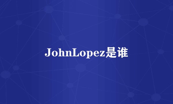 JohnLopez是谁