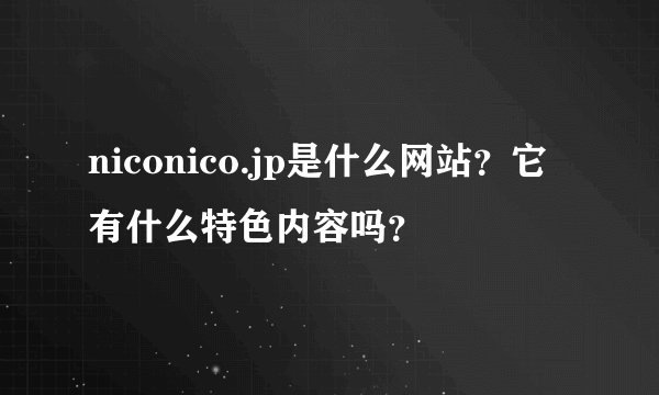niconico.jp是什么网站？它有什么特色内容吗？