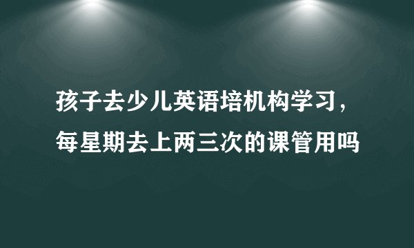 孩子去少儿英语培机构学习，每星期去上两三次的课管用吗