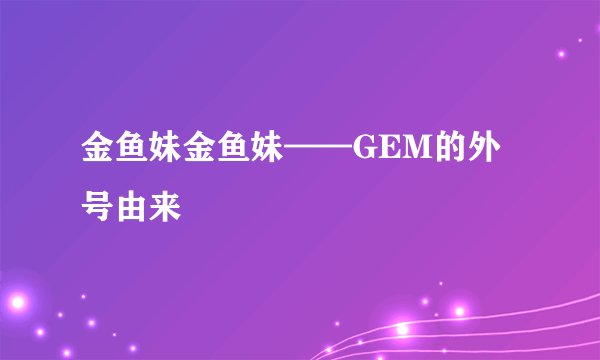 金鱼妹金鱼妹——GEM的外号由来