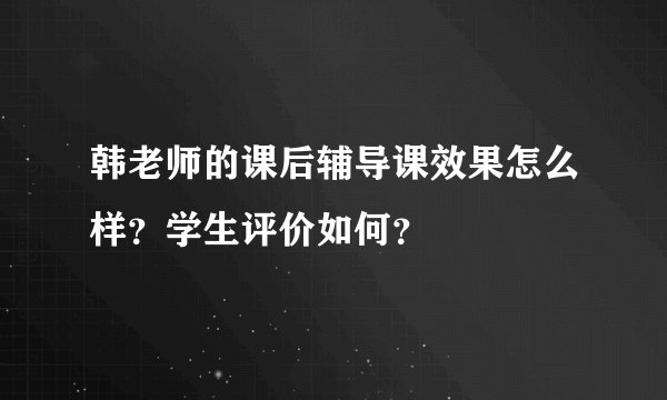 韩老师的课后辅导课效果怎么样?学生评价如何?