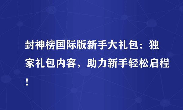 封神榜国际版新手大礼包：独家礼包内容，助力新手轻松启程！