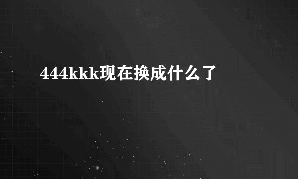 444kkk现在换成什么了