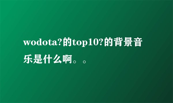 wodota?的top10?的背景音乐是什么啊。。
