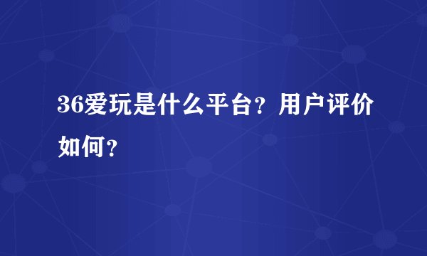 36爱玩是什么平台？用户评价如何？