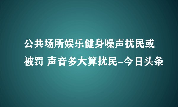 公共场所娱乐健身噪声扰民或被罚 声音多大算扰民-今日头条